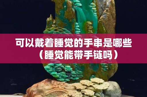 可以戴着睡觉的手串是哪些（睡觉能带手链吗）
