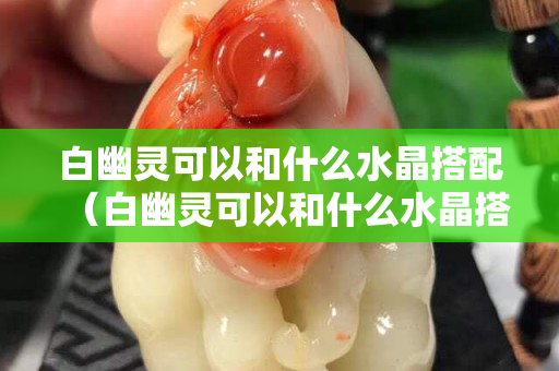 白幽灵可以和什么水晶搭配（白幽灵可以和什么水晶搭配戴）
