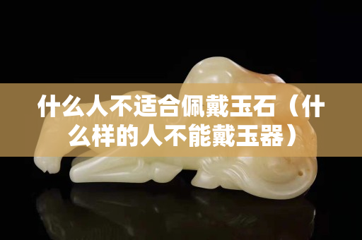 什么人不适合佩戴玉石（什么样的人不能戴玉器）