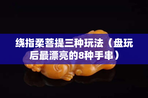 绕指柔菩提三种玩法（盘玩后最漂亮的8种手串）