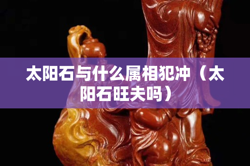 太阳石与什么属相犯冲（太阳石旺夫吗）