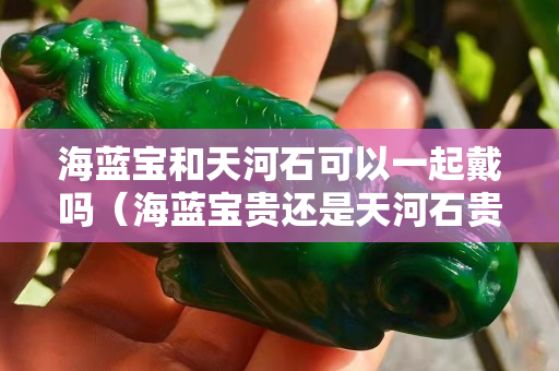 海蓝宝和天河石可以一起戴吗（海蓝宝贵还是天河石贵）