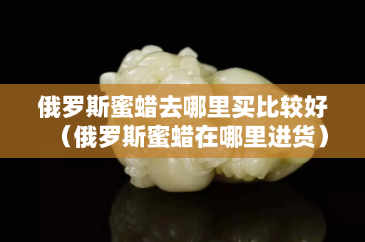 俄罗斯蜜蜡去哪里买比较好（俄罗斯蜜蜡在哪里进货）