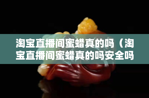 淘宝直播间蜜蜡真的吗（淘宝直播间蜜蜡真的吗安全吗）