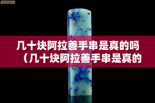 几十块阿拉善手串是真的吗（几十块阿拉善手串是真的吗能买吗）