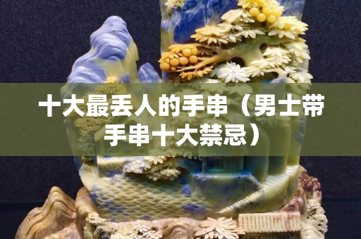 十大最丢人的手串（男士带手串十大禁忌）