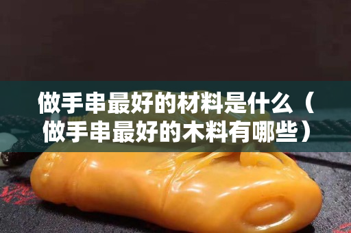 做手串最好的材料是什么（做手串最好的木料有哪些）