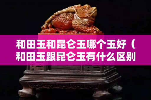 和田玉和昆仑玉哪个玉好（和田玉跟昆仑玉有什么区别）