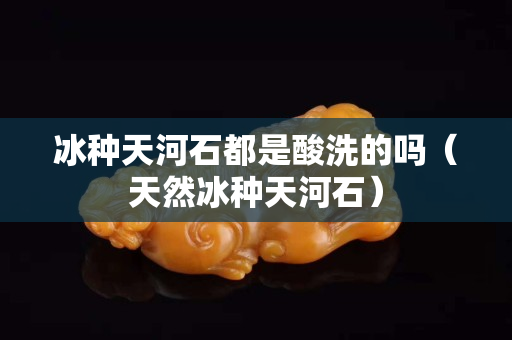 冰种天河石都是酸洗的吗（天然冰种天河石）