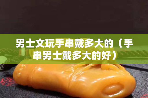 男士文玩手串戴多大的（手串男士戴多大的好）