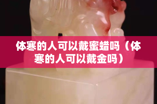 体寒的人可以戴蜜蜡吗（体寒的人可以戴金吗）