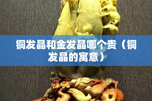铜发晶和金发晶哪个贵（铜发晶的寓意）
