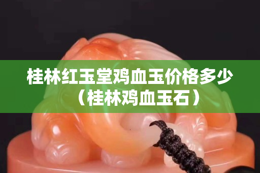 桂林红玉堂鸡血玉价格多少（桂林鸡血玉石）