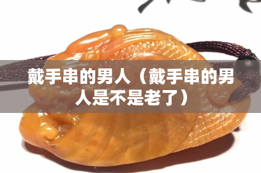戴手串的男人（戴手串的男人是不是老了）