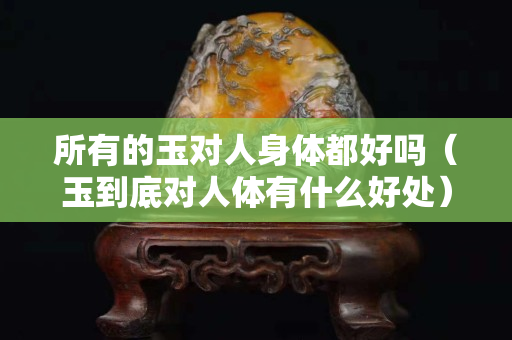 所有的玉对人身体都好吗（玉到底对人体有什么好处）