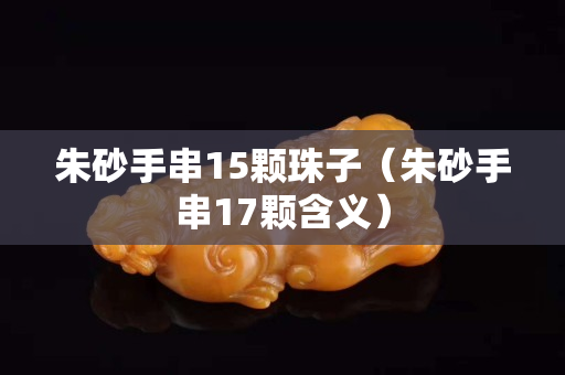 朱砂手串15颗珠子（朱砂手串17颗含义）