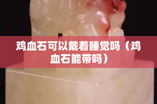 鸡血石可以戴着睡觉吗（鸡血石能带吗）