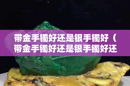 带金手镯好还是银手镯好（带金手镯好还是银手镯好还是玉手镯好）