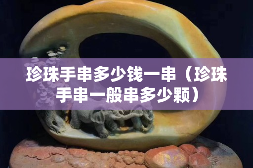 珍珠手串多少钱一串（珍珠手串一般串多少颗）