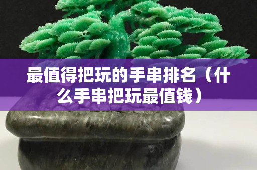 最值得把玩的手串排名（什么手串把玩最值钱）
