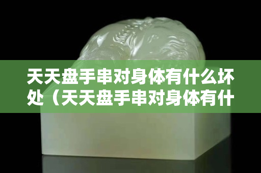 天天盘手串对身体有什么坏处（天天盘手串对身体有什么坏处吗）