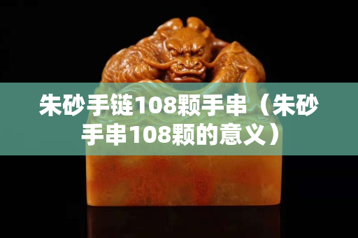 朱砂手链108颗手串（朱砂手串108颗的意义）