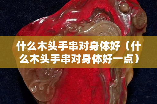 什么木头手串对身体好（什么木头手串对身体好一点）
