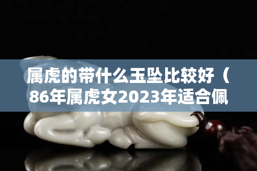 属虎的带什么玉坠比较好（86年属虎女2023年适合佩戴）