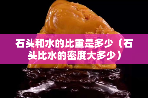 石头和水的比重是多少（石头比水的密度大多少）