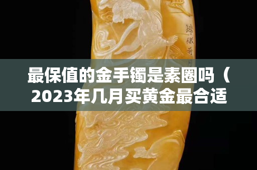 最保值的金手镯是素圈吗（2023年几月买黄金最合适）