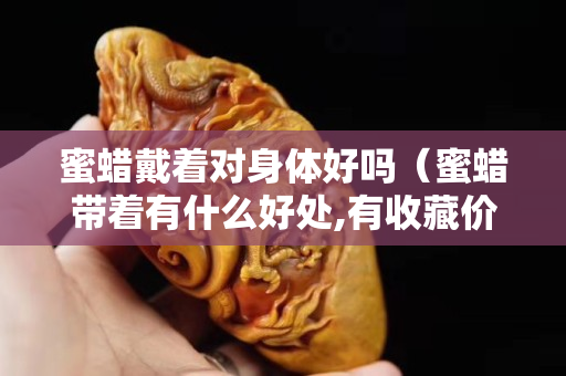 蜜蜡戴着对身体好吗（蜜蜡带着有什么好处,有收藏价值吗）