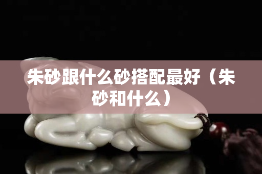 朱砂跟什么砂搭配最好（朱砂和什么）
