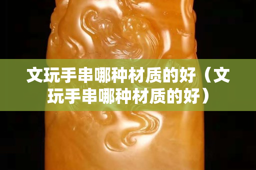 文玩手串哪种材质的好（文玩手串哪种材质的好）