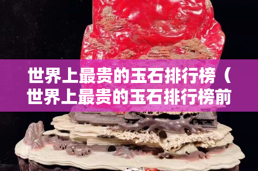 世界上最贵的玉石排行榜（世界上最贵的玉石排行榜前十名）