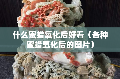什么蜜蜡氧化后好看（各种蜜蜡氧化后的图片）