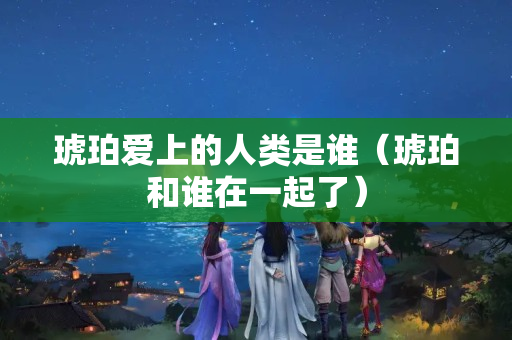 琥珀爱上的人类是谁（琥珀和谁在一起了）