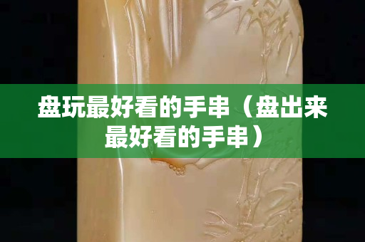 盘玩最好看的手串（盘出来最好看的手串）