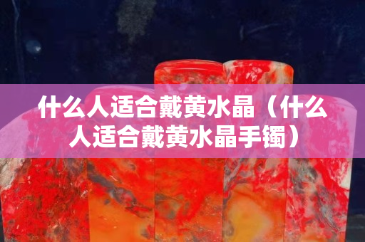 什么人适合戴黄水晶（什么人适合戴黄水晶手镯）