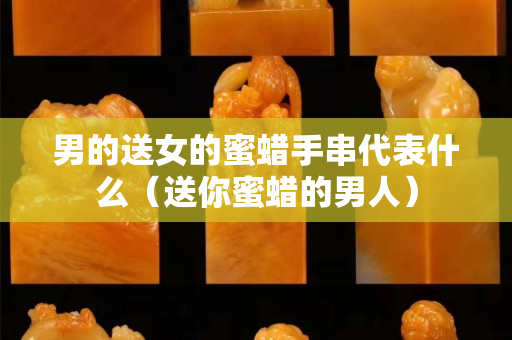 男的送女的蜜蜡手串代表什么（送你蜜蜡的男人）