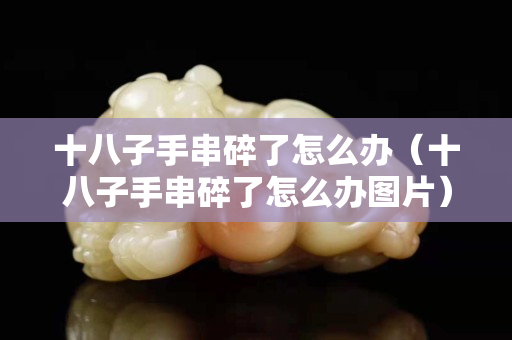 十八子手串碎了怎么办（十八子手串碎了怎么办图片）