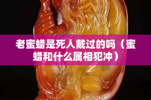 老蜜蜡是死人戴过的吗（蜜蜡和什么属相犯冲）