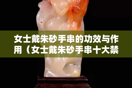 女士戴朱砂手串的功效与作用（女士戴朱砂手串十大禁忌）