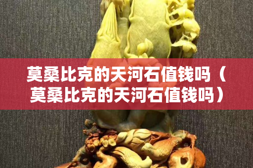 莫桑比克的天河石值钱吗（莫桑比克的天河石值钱吗）