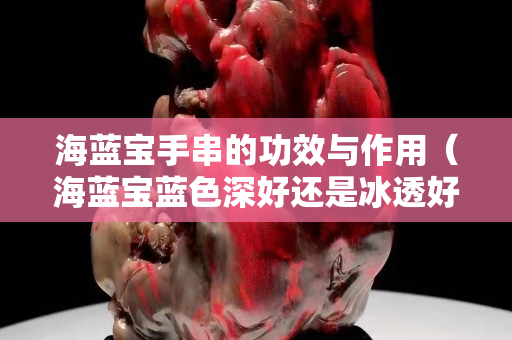 海蓝宝手串的功效与作用（海蓝宝蓝色深好还是冰透好）
