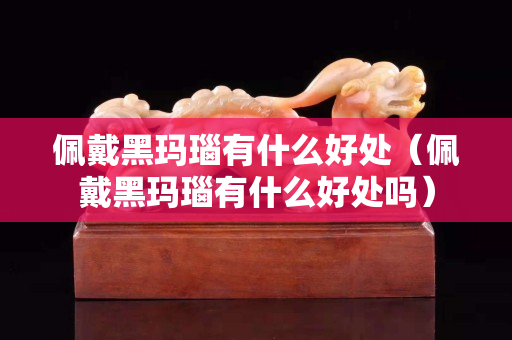 佩戴黑玛瑙有什么好处（佩戴黑玛瑙有什么好处吗）