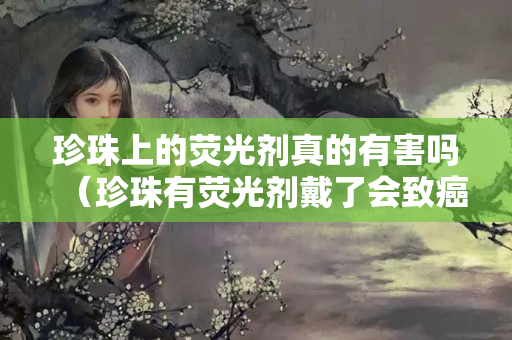 珍珠上的荧光剂真的有害吗（珍珠有荧光剂戴了会致癌吗）