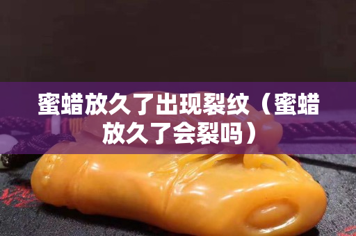蜜蜡放久了出现裂纹（蜜蜡放久了会裂吗）