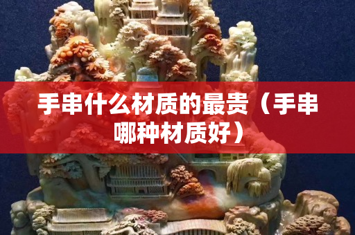 手串什么材质的最贵（手串哪种材质好）