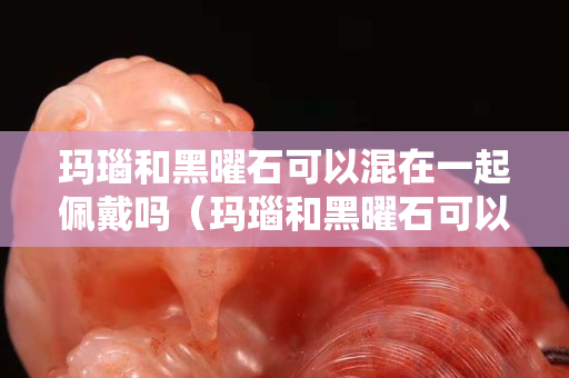 玛瑙和黑曜石可以混在一起佩戴吗（玛瑙和黑曜石可以混在一起佩戴吗图片）