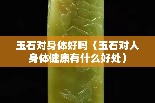 玉石对身体好吗（玉石对人身体健康有什么好处）